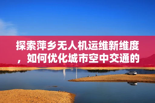 探索萍乡无人机运维新维度，如何优化城市空中交通的智能监控？