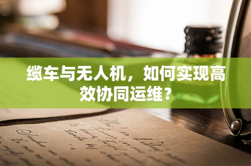 缆车与无人机，如何实现高效协同运维？