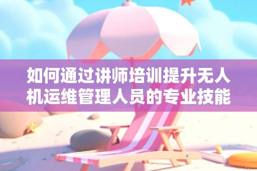 如何通过讲师培训提升无人机运维管理人员的专业技能？