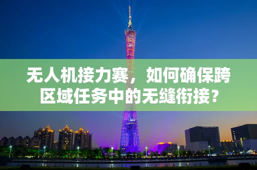 无人机接力赛，如何确保跨区域任务中的无缝衔接？