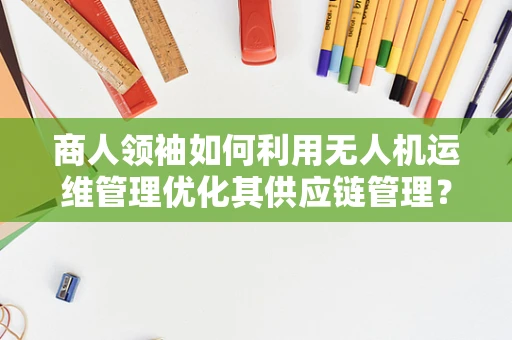商人领袖如何利用无人机运维管理优化其供应链管理？