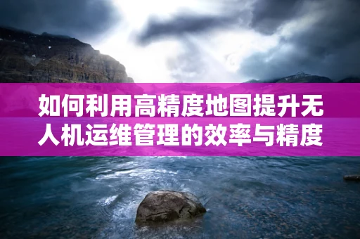 如何利用高精度地图提升无人机运维管理的效率与精度？