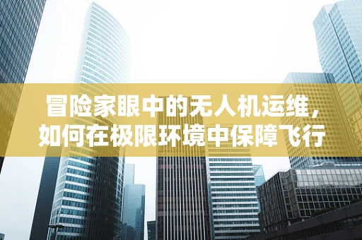 冒险家眼中的无人机运维，如何在极限环境中保障飞行安全？