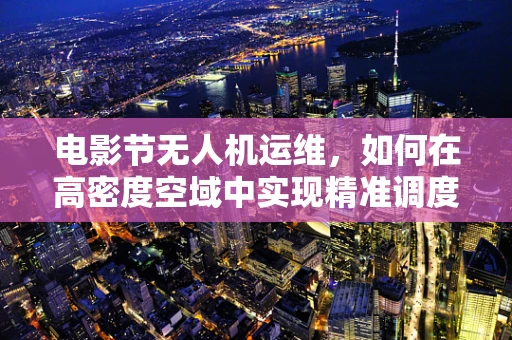 电影节无人机运维，如何在高密度空域中实现精准调度？