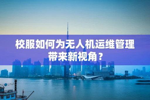 校服如何为无人机运维管理带来新视角？