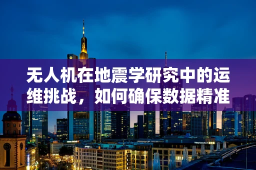 无人机在地震学研究中的运维挑战，如何确保数据精准与安全？