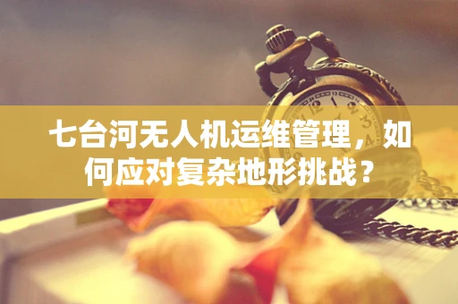七台河无人机运维管理，如何应对复杂地形挑战？