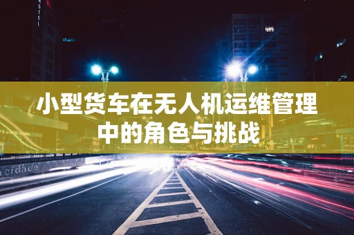 小型货车在无人机运维管理中的角色与挑战