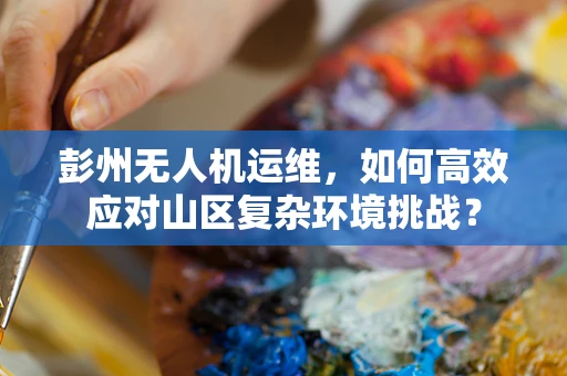 彭州无人机运维，如何高效应对山区复杂环境挑战？