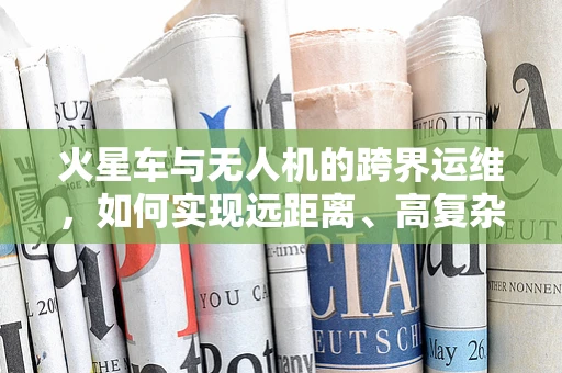 火星车与无人机的跨界运维，如何实现远距离、高复杂度环境的自主维护？