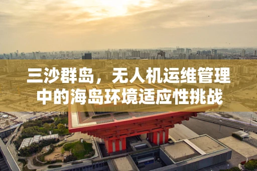 三沙群岛，无人机运维管理中的海岛环境适应性挑战