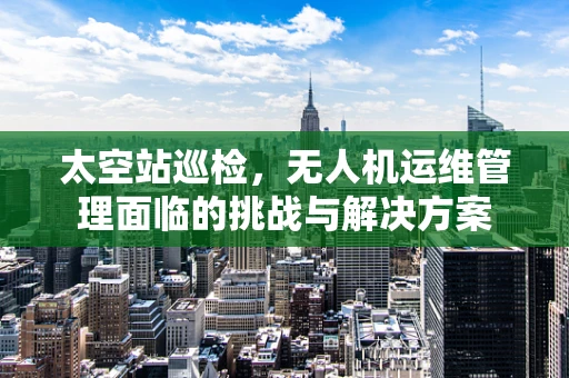 太空站巡检，无人机运维管理面临的挑战与解决方案