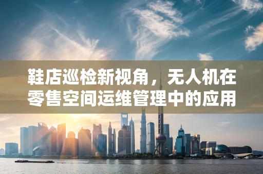鞋店巡检新视角，无人机在零售空间运维管理中的应用挑战
