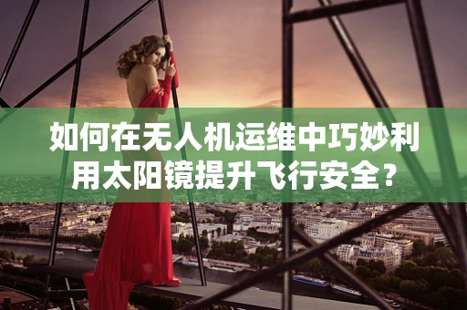 如何在无人机运维中巧妙利用太阳镜提升飞行安全？