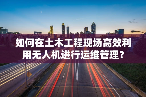 如何在土木工程现场高效利用无人机进行运维管理？
