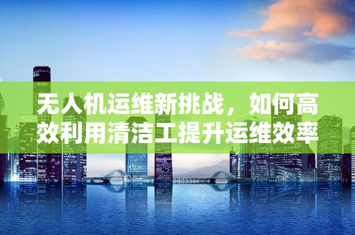 无人机运维新挑战，如何高效利用清洁工提升运维效率？