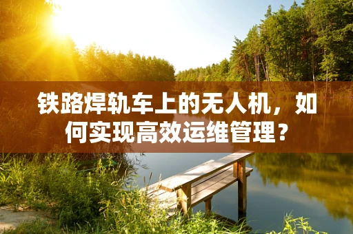 铁路焊轨车上的无人机，如何实现高效运维管理？