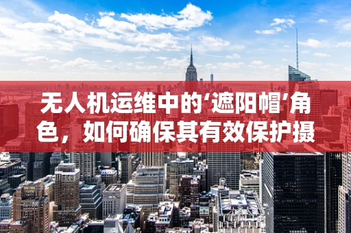 无人机运维中的‘遮阳帽’角色，如何确保其有效保护摄像头免受阳光直射？
