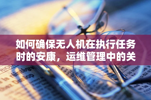 如何确保无人机在执行任务时的安康，运维管理中的关键考量