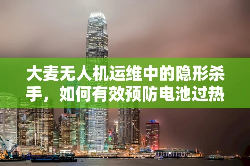 大麦无人机运维中的隐形杀手，如何有效预防电池过热？