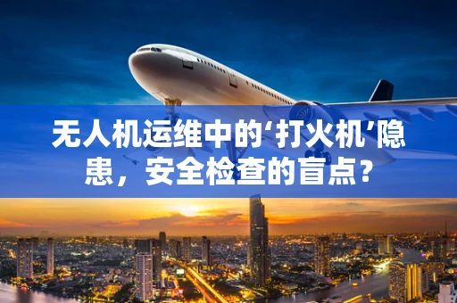 无人机运维中的‘打火机’隐患，安全检查的盲点？
