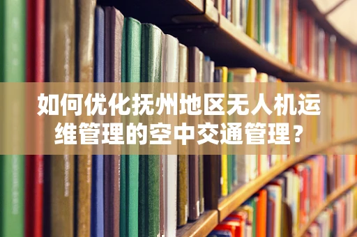 如何优化抚州地区无人机运维管理的空中交通管理？