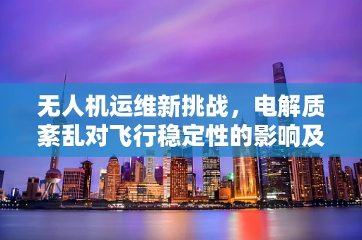 无人机运维新挑战，电解质紊乱对飞行稳定性的影响及应对策略