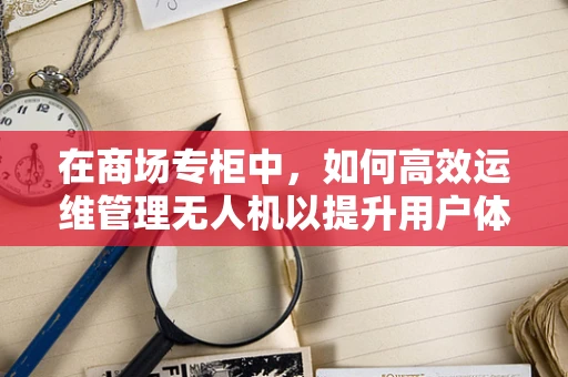 在商场专柜中，如何高效运维管理无人机以提升用户体验？