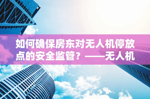 如何确保房东对无人机停放点的安全监管？——无人机运维管理的关键挑战