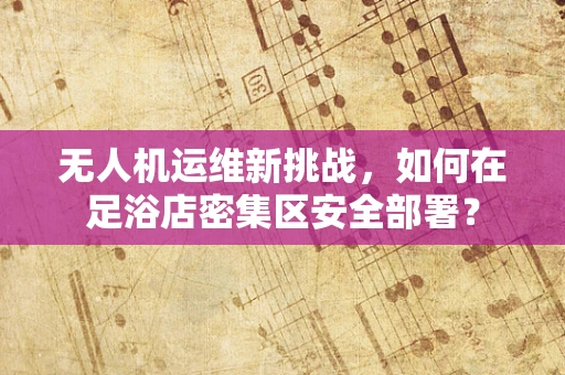 无人机运维新挑战，如何在足浴店密集区安全部署？