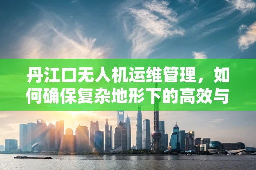 丹江口无人机运维管理，如何确保复杂地形下的高效与安全？