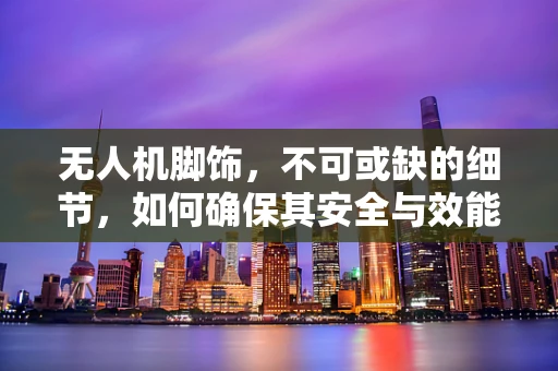 无人机脚饰，不可或缺的细节，如何确保其安全与效能？