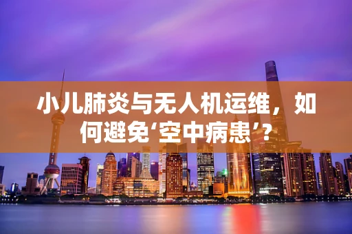 小儿肺炎与无人机运维，如何避免‘空中病患’？