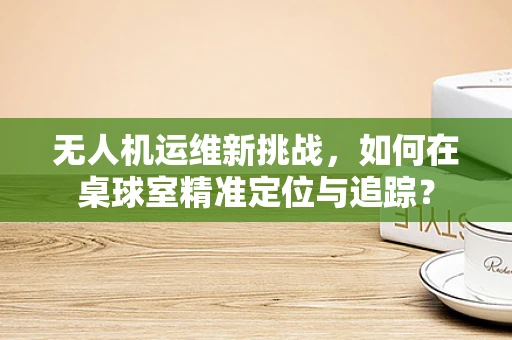 无人机运维新挑战，如何在桌球室精准定位与追踪？