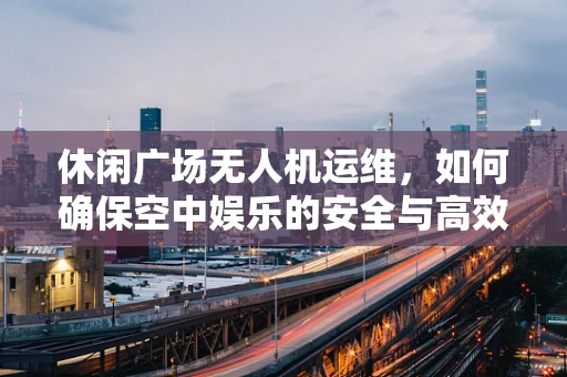 休闲广场无人机运维，如何确保空中娱乐的安全与高效？