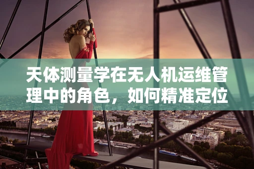 天体测量学在无人机运维管理中的角色，如何精准定位与数据收集？