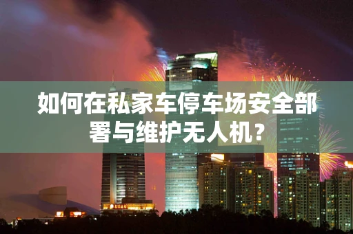 如何在私家车停车场安全部署与维护无人机？