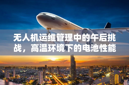 无人机运维管理中的午后挑战，高温环境下的电池性能监测与应对策略