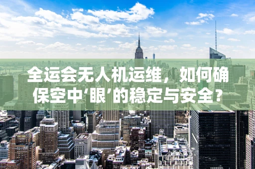 全运会无人机运维，如何确保空中‘眼’的稳定与安全？