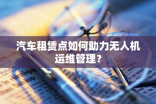 汽车租赁点如何助力无人机运维管理？