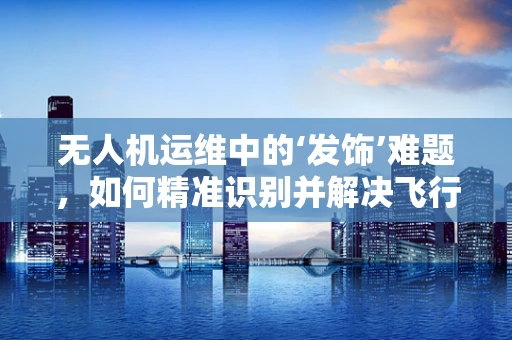无人机运维中的‘发饰’难题，如何精准识别并解决飞行器上的微小故障？