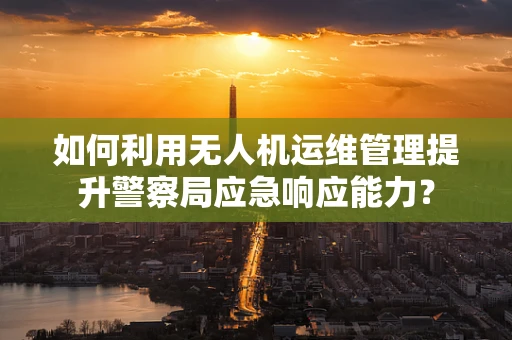 如何利用无人机运维管理提升警察局应急响应能力？