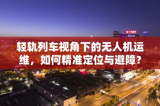 轻轨列车视角下的无人机运维，如何精准定位与避障？