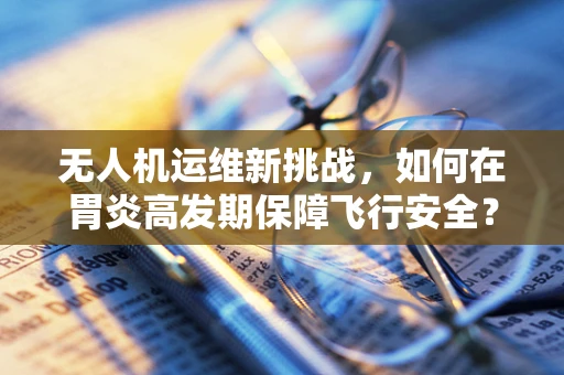 无人机运维新挑战，如何在胃炎高发期保障飞行安全？
