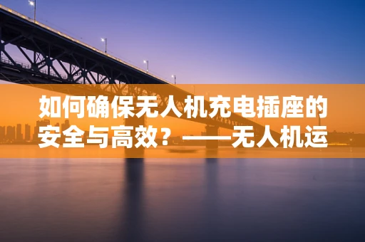 如何确保无人机充电插座的安全与高效？——无人机运维管理中的关键问题
