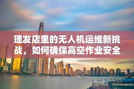 理发店里的无人机运维新挑战，如何确保高空作业安全？
