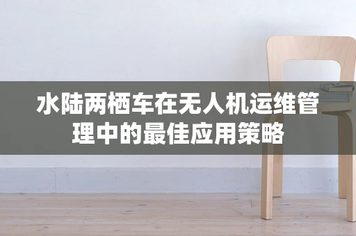 水陆两栖车在无人机运维管理中的最佳应用策略