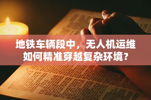 地铁车辆段中，无人机运维如何精准穿越复杂环境？
