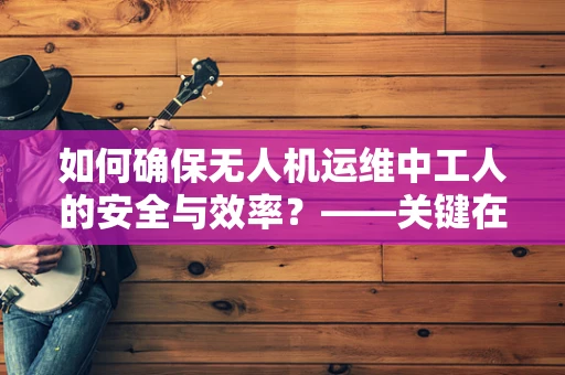 如何确保无人机运维中工人的安全与效率？——关键在于科学培训与规范操作
