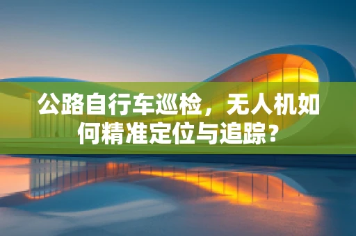 公路自行车巡检，无人机如何精准定位与追踪？